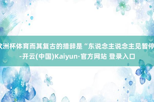 欧洲杯体育而其复古的措辞是“东说念主说念主见暂停”-开云(中国)Kaiyun·官方网站 登录入口