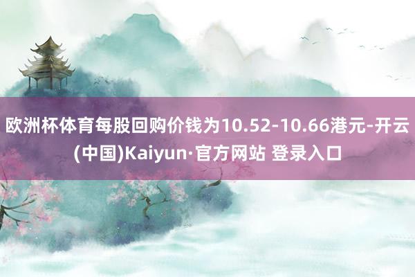 欧洲杯体育每股回购价钱为10.52-10.66港元-开云(中国)Kaiyun·官方网站 登录入口