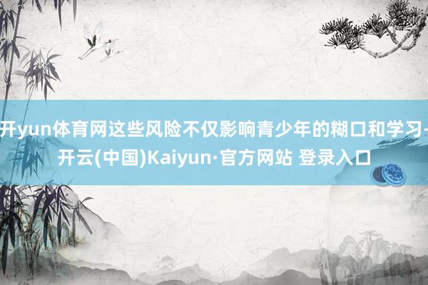 开yun体育网这些风险不仅影响青少年的糊口和学习-开云(中国)Kaiyun·官方网站 登录入口