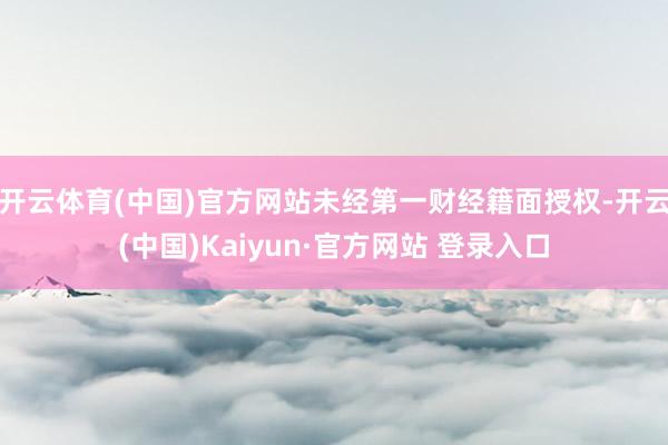 开云体育(中国)官方网站未经第一财经籍面授权-开云(中国)Kaiyun·官方网站 登录入口