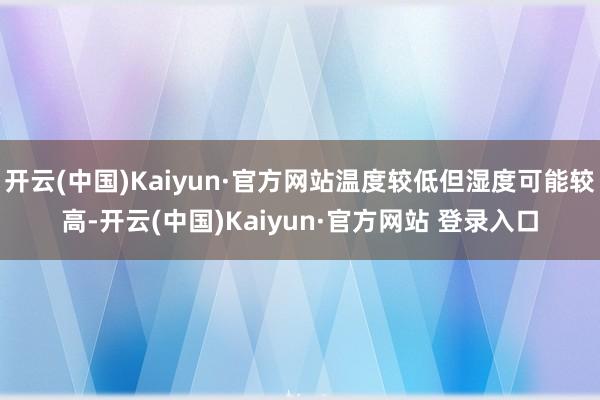 开云(中国)Kaiyun·官方网站温度较低但湿度可能较高-开云(中国)Kaiyun·官方网站 登录入口