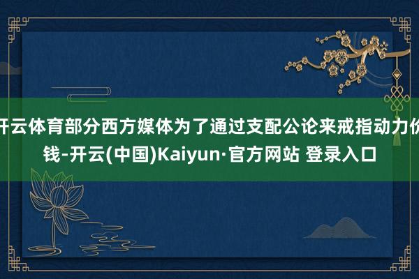 开云体育部分西方媒体为了通过支配公论来戒指动力价钱-开云(中国)Kaiyun·官方网站 登录入口