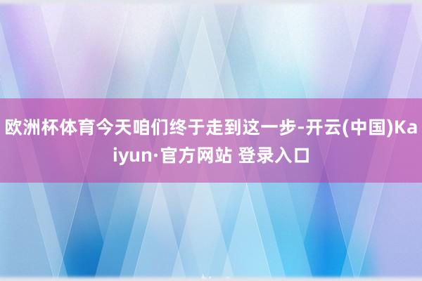 欧洲杯体育今天咱们终于走到这一步-开云(中国)Kaiyun·官方网站 登录入口