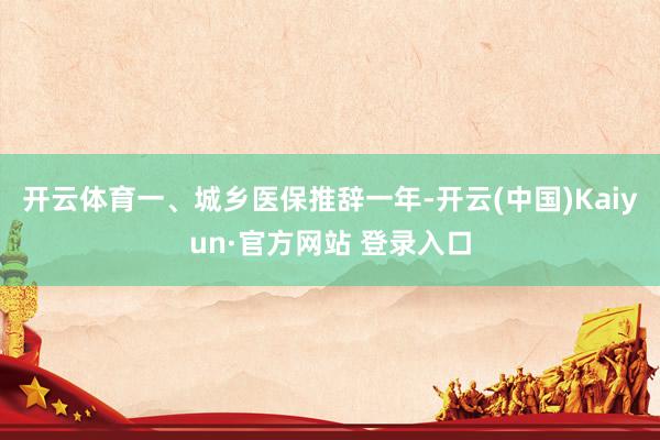 开云体育一、城乡医保推辞一年-开云(中国)Kaiyun·官方网站 登录入口
