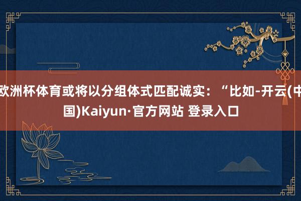 欧洲杯体育或将以分组体式匹配诚实：“比如-开云(中国)Kaiyun·官方网站 登录入口