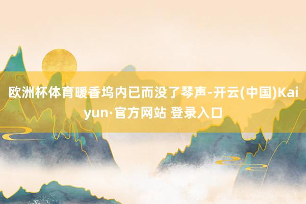 欧洲杯体育暖香坞内已而没了琴声-开云(中国)Kaiyun·官方网站 登录入口