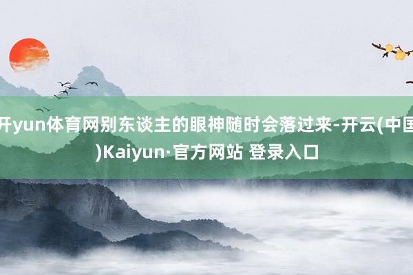 开yun体育网别东谈主的眼神随时会落过来-开云(中国)Kaiyun·官方网站 登录入口