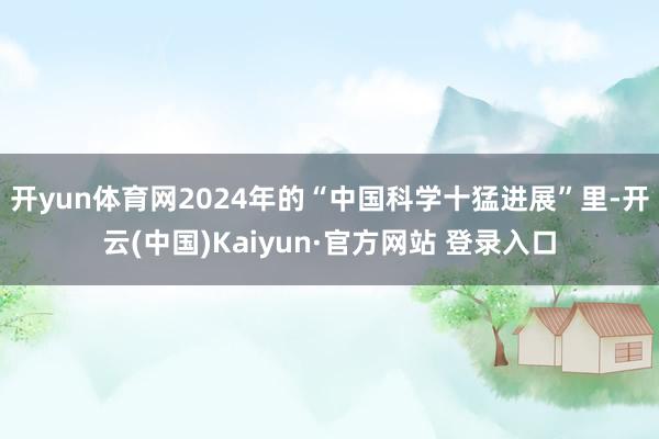 开yun体育网2024年的“中国科学十猛进展”里-开云(中国)Kaiyun·官方网站 登录入口