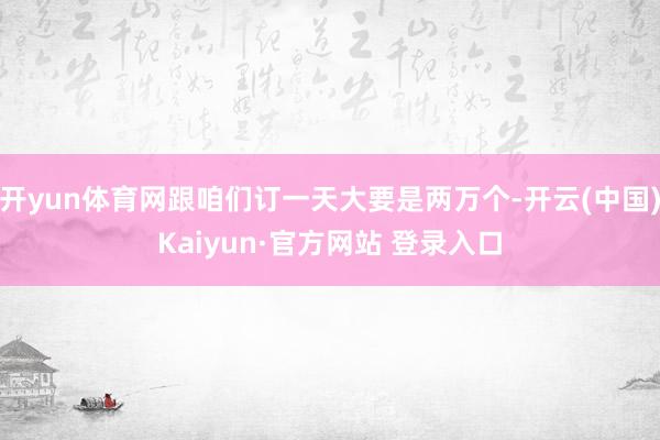 开yun体育网跟咱们订一天大要是两万个-开云(中国)Kaiyun·官方网站 登录入口