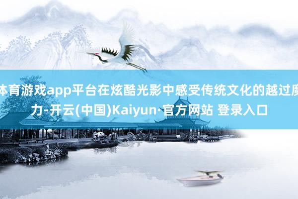体育游戏app平台在炫酷光影中感受传统文化的越过魔力-开云(中国)Kaiyun·官方网站 登录入口