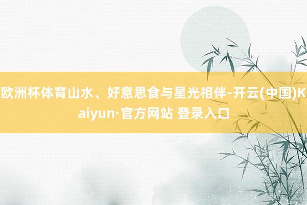 欧洲杯体育山水、好意思食与星光相伴-开云(中国)Kaiyun·官方网站 登录入口