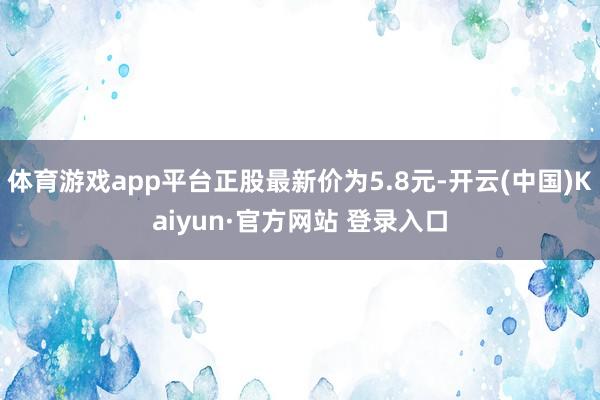 体育游戏app平台正股最新价为5.8元-开云(中国)Kaiyun·官方网站 登录入口