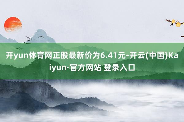 开yun体育网正股最新价为6.41元-开云(中国)Kaiyun·官方网站 登录入口
