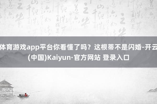 体育游戏app平台你看懂了吗？这根蒂不是闪婚-开云(中国)Kaiyun·官方网站 登录入口