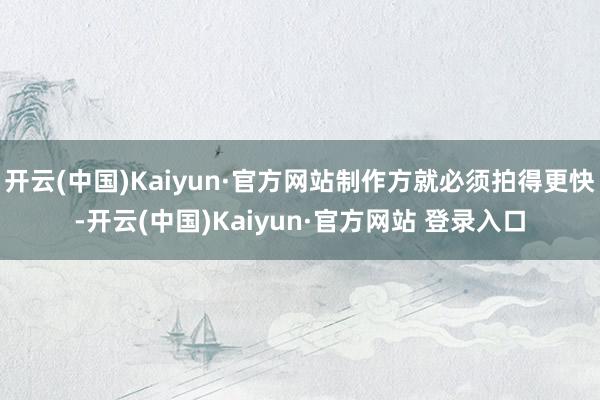 开云(中国)Kaiyun·官方网站制作方就必须拍得更快-开云(中国)Kaiyun·官方网站 登录入口