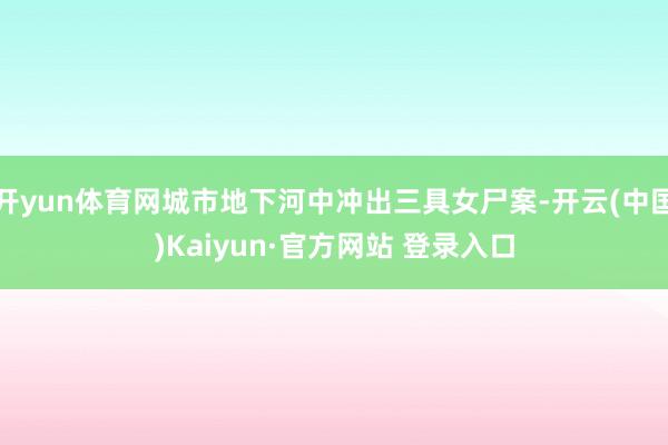 开yun体育网城市地下河中冲出三具女尸案-开云(中国)Kaiyun·官方网站 登录入口