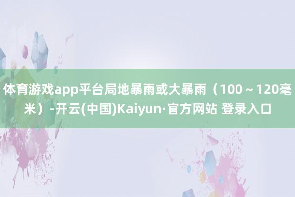 体育游戏app平台局地暴雨或大暴雨（100～120毫米）-开云(中国)Kaiyun·官方网站 登录入口