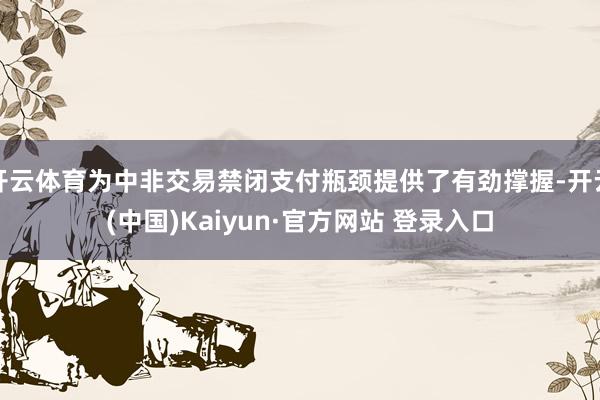 开云体育为中非交易禁闭支付瓶颈提供了有劲撑握-开云(中国)Kaiyun·官方网站 登录入口